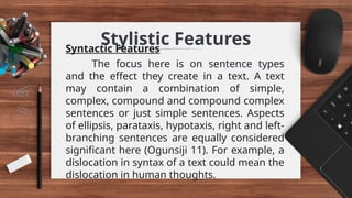 Stylistic Features
Syntactic Features
The focus here is on sentence types
and the effect they create in a text. A text
may contain a combination of simple,
complex, compound and compound complex
sentences or just simple sentences. Aspects
of ellipsis, parataxis, hypotaxis, right and left-
branching sentences are equally considered
significant here (Ogunsiji 11). For example, a
dislocation in syntax of a text could mean the
dislocation in human thoughts.
 
