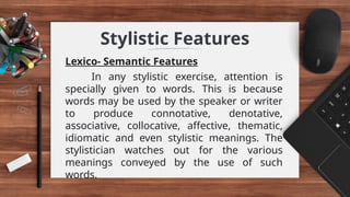 Stylistic Features
Lexico- Semantic Features
In any stylistic exercise, attention is
specially given to words. This is because
words may be used by the speaker or writer
to produce connotative, denotative,
associative, collocative, affective, thematic,
idiomatic and even stylistic meanings. The
stylistician watches out for the various
meanings conveyed by the use of such
words.
 