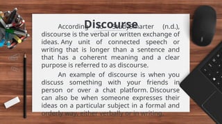 Discourse
According to StudySmarter (n.d.),
discourse is the verbal or written exchange of
ideas. Any unit of connected speech or
writing that is longer than a sentence and
that has a coherent meaning and a clear
purpose is referred to as discourse.
An example of discourse is when you
discuss something with your friends in
person or over a chat platform. Discourse
can also be when someone expresses their
ideas on a particular subject in a formal and
orderly way, either verbally or in writing.
 