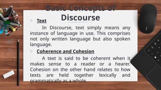 Basic Concepts of
Discourse
> Text
In Discourse, text simply means any
instance of language in use. This comprises
not only written language but also spoken
language.
> Coherence and Cohesion
A text is said to be coherent when it
makes sense to a reader or a hearer.
Cohesion on the other hand relates to how
texts are held together lexically and
grammatically as a whole.
 