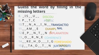 Guess the word by filling in the
missing letters
8. _ I S _ _ U _ _
9. P _ _ T _ C
10.T _ _ N _ A _ _ I _ N _ _
11._ _ A M _ _ E
12.E _ P _ _ N _ T _ _ N
13._ O _ _ R _ N _ E
14._ _ R E _ H _ D _ _ _ I _ G
15.J _ _ T A _ O _ _ T _ _ N
DISCOU
RSE
POETIC
TRANSACTIO
NAL
EXAMPL
E
EXPLANATION
COHERENCE
FORESHADO
WING
JUXTAPOSITI
ON
 