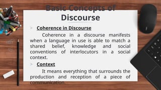 Basic Concepts of
Discourse
> Coherence in Discourse
Coherence in a discourse manifests
when a language in use is able to match a
shared belief, knowledge and social
conventions of interlocutors in a social
context.
> Context
It means everything that surrounds the
production and reception of a piece of
communication.
 