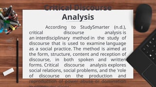 Critical Discourse
Analysis
According to StudySmarter (n.d.),
critical discourse analysis is
an interdisciplinary method in the study of
discourse that is used to examine language
as a social practice. The method is aimed at
the form, structure, content and reception of
discourse, in both spoken and written
forms. Critical discourse analysis explores
social relations, social problems, and the 'role
of discourse on the production and
reproduction of power abuse or domination
 