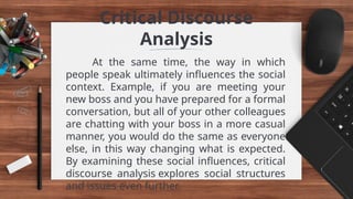 Critical Discourse
Analysis
At the same time, the way in which
people speak ultimately influences the social
context. Example, if you are meeting your
new boss and you have prepared for a formal
conversation, but all of your other colleagues
are chatting with your boss in a more casual
manner, you would do the same as everyone
else, in this way changing what is expected.
By examining these social influences, critical
discourse analysis explores social structures
and issues even further.
 