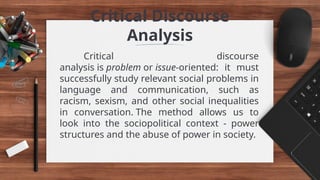 Critical Discourse
Analysis
Critical discourse
analysis is problem or issue-oriented: it must
successfully study relevant social problems in
language and communication, such as
racism, sexism, and other social inequalities
in conversation. The method allows us to
look into the sociopolitical context - power
structures and the abuse of power in society.
 