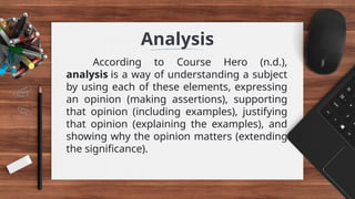 Analysis
According to Course Hero (n.d.),
analysis is a way of understanding a subject
by using each of these elements, expressing
an opinion (making assertions), supporting
that opinion (including examples), justifying
that opinion (explaining the examples), and
showing why the opinion matters (extending
the significance).
 