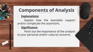 Components of Analysis
> Explanations
Explain how the examples support
and/or complicate the assertions.
> Significance
Point out the importance of the analysis
to your personal and/or cultural concerns.
 