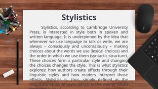Stylistics
Stylistics, according to Cambridge University
Press, is interested in style both in spoken and
written language. It is underpinned by the idea that
whenever we use language to talk or write, we are
always – consciously and unconsciously – making
choices about the words we use (lexical choices) and
the order in which we use them (syntactic structure).
These choices form a particular style and changing
the choices changes the style. This is what stylistics
explores: how authors create effects through their
linguistic styles and how readers interpret those
effects. Stylistics is, thus, simply defined as the
(linguistic) study of style, which is the way in which
 