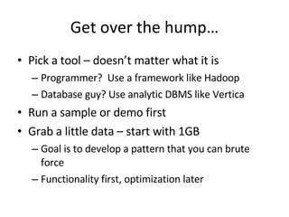 Get over the hump… Pick a tool – doesn’t matter what it is Programmer?  Use a framework like Hadoop Database guy? Use analytic DBMS like Vertica Run a sample or demo first Grab a little data – start with 1GB Goal is to develop a pattern that you can brute force Functionality first, optimization later 