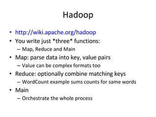Hadoop http://wiki.apache.org/hadoop You write just *three* functions: Map, Reduce and Main Map: parse data into key, value pairs Value can be complex formats too Reduce: optionally combine matching keys  WordCount example sums counts for same words Main Orchestrate the whole process 