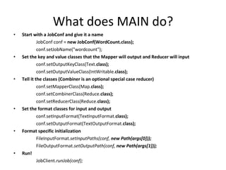 What does MAIN do? Start with a JobConf and give it a name JobConf conf =  new JobConf(WordCount.class); conf.setJobName("wordcount"); Set the key and value classes that the Mapper will output and Reducer will input conf.setOutputKeyClass(Text. class); conf.setOutputValueClass(IntWritable. class); Tell it the classes (Combiner is an optional special case reducer) conf.setMapperClass(Map. class); conf.setCombinerClass(Reduce. class); conf.setReducerClass(Reduce. class); Set the format classes for input and output conf.setInputFormat(TextInputFormat. class); conf.setOutputFormat(TextOutputFormat. class); Format specific initialization FileInputFormat. setInputPaths(conf,  new Path(args[0])); FileOutputFormat. setOutputPath(conf,  new Path(args[1])); Run! JobClient. runJob(conf); 