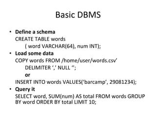 Basic DBMS Define a schema CREATE TABLE words  ( word VARCHAR(64), num INT); Load some data COPY words FROM /home/user/words.csv’ DELIMITER ‘,’ NULL ‘’; or INSERT INTO words VALUES(‘barcamp’, 29081234); Query it SELECT word, SUM(num) AS total FROM words GROUP BY word ORDER BY total LIMIT 10; 