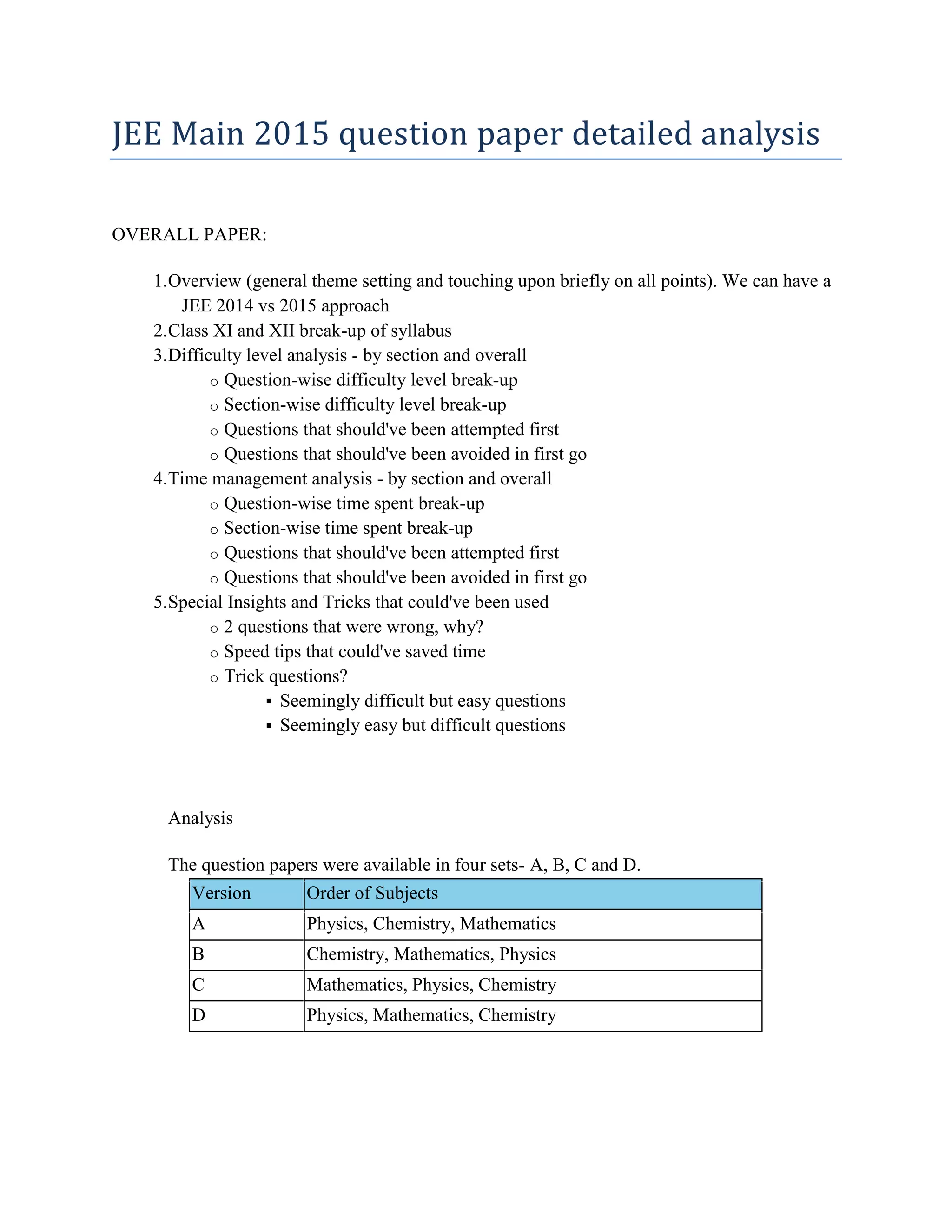 JEE Main 2015 question paper detailed analysis
OVERALL PAPER:
1.Overview (general theme setting and touching upon briefly on all points). We can have a
JEE 2014 vs 2015 approach
2.Class XI and XII break-up of syllabus
3.Difficulty level analysis - by section and overall
o Question-wise difficulty level break-up
o Section-wise difficulty level break-up
o Questions that should've been attempted first
o Questions that should've been avoided in first go
4.Time management analysis - by section and overall
o Question-wise time spent break-up
o Section-wise time spent break-up
o Questions that should've been attempted first
o Questions that should've been avoided in first go
5.Special Insights and Tricks that could've been used
o 2 questions that were wrong, why?
o Speed tips that could've saved time
o Trick questions?
 Seemingly difficult but easy questions
 Seemingly easy but difficult questions
Analysis
The question papers were available in four sets- A, B, C and D.
Version Order of Subjects
A Physics, Chemistry, Mathematics
B Chemistry, Mathematics, Physics
C Mathematics, Physics, Chemistry
D Physics, Mathematics, Chemistry
 