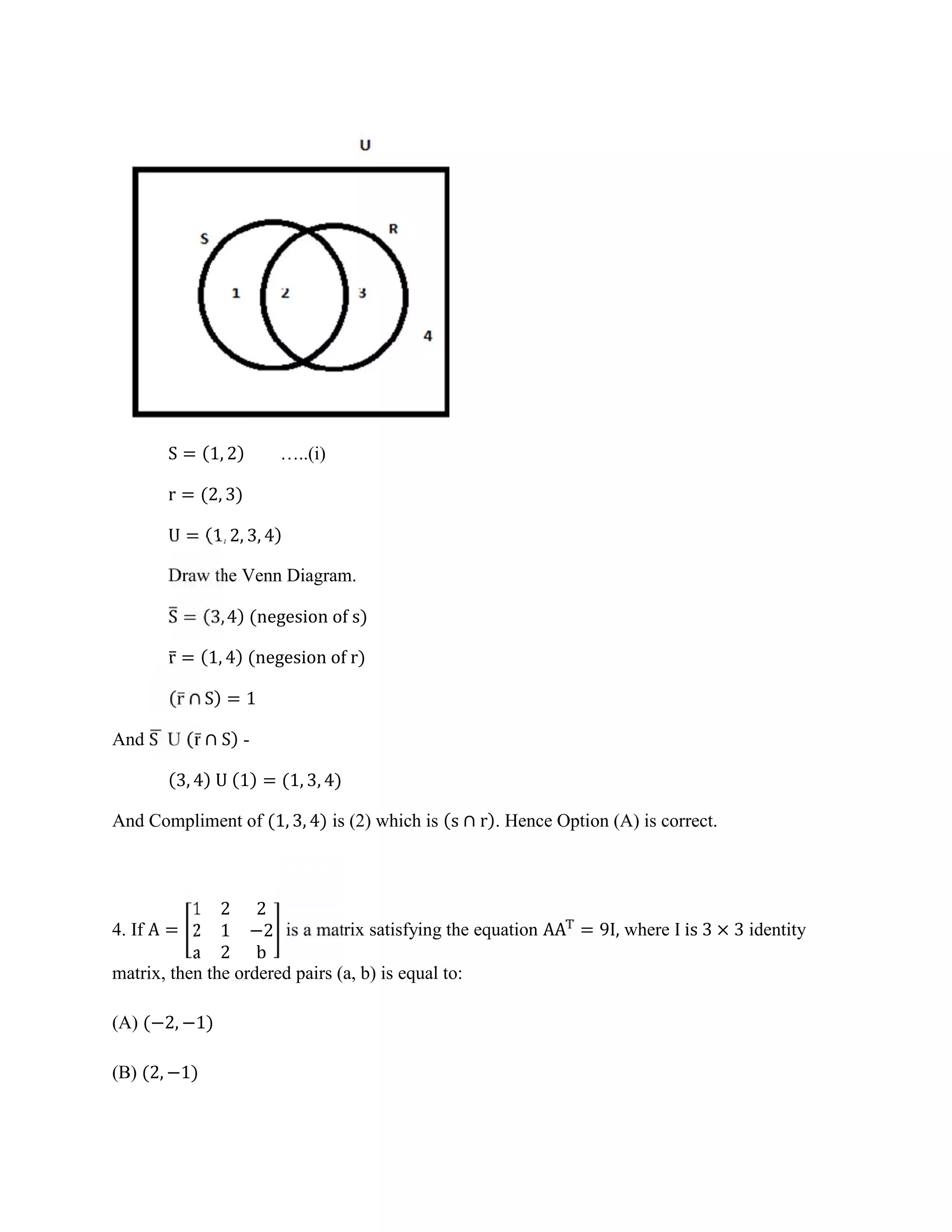 S = (1, 2) …..(i)
r = (2, 3)
U = (1, 2, 3, 4)
Draw the Venn Diagram.
S = (3, 4) (negesion of s)
r̅ = (1, 4) (negesion of r)
(r̅ ∩ S) = 1
And S U (r̅ ∩ S) -
(3, 4) U (1) = (1, 3, 4)
And Compliment of (1, 3, 4) is (2) which is (s ∩ r). Hence Option (A) is correct.
4. If A =
1 2 2
2 1 −2
a 2 b
is a matrix satisfying the equation AA = 9I, where I is 3 × 3 identity
matrix, then the ordered pairs (a, b) is equal to:
(A) (−2, −1)
(B) (2, −1)
 