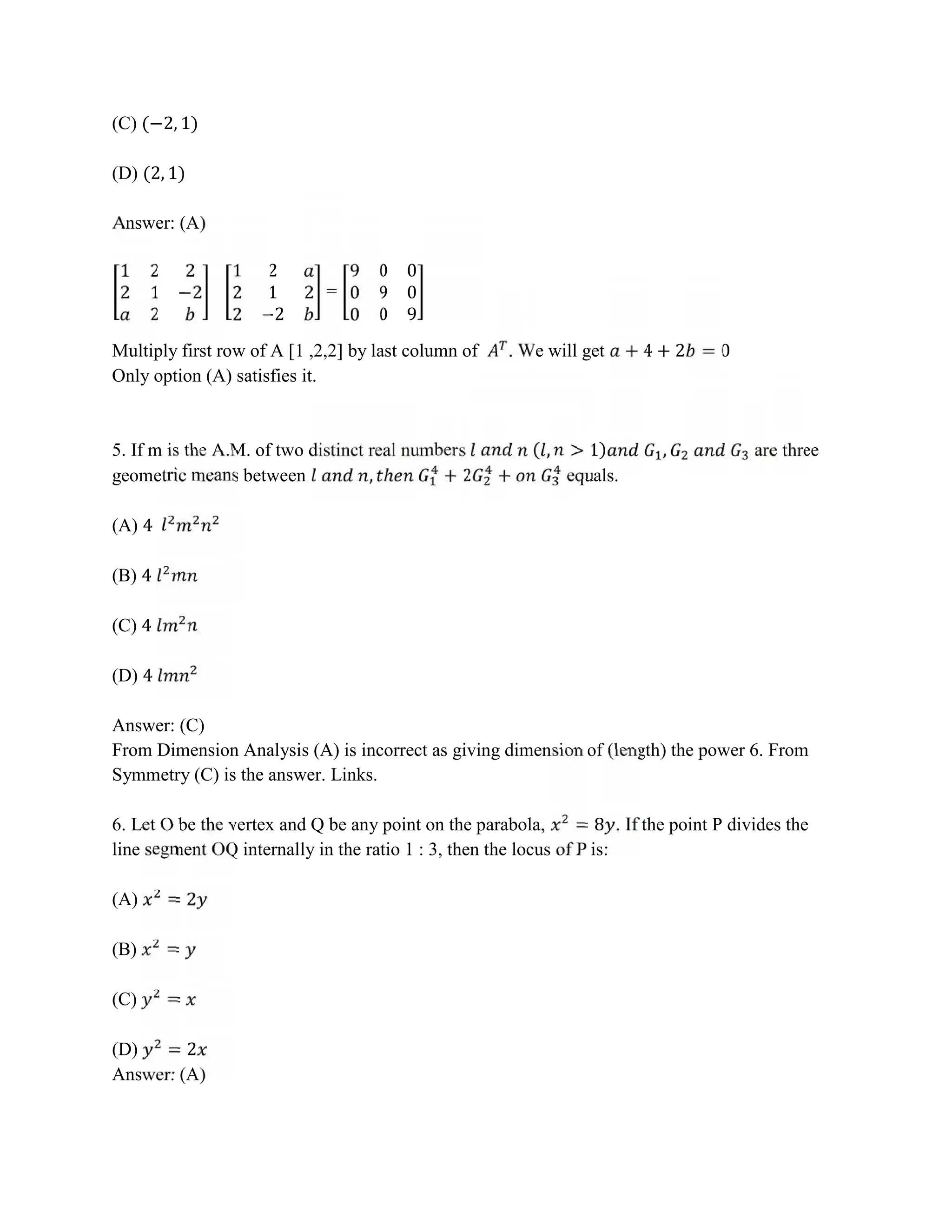 (C) (−2, 1)
(D) (2, 1)
Answer: (A)
1 2 2
2 1 −2
2
1 2
2 1 2
2 −2
=
9 0 0
0 9 0
0 0 9
Multiply first row of A [1 ,2,2] by last column of . We will get + 4 + 2 = 0
Only option (A) satisfies it.
5. If m is the A.M. of two distinct real numbers ( , > 1) , are three
geometric means between , ℎ + 2 + equals.
(A) 4
(B) 4
(C) 4
(D) 4
Answer: (C)
From Dimension Analysis (A) is incorrect as giving dimension of (length) the power 6. From
Symmetry (C) is the answer. Links.
6. Let O be the vertex and Q be any point on the parabola, = 8 . If the point P divides the
line segment OQ internally in the ratio 1 : 3, then the locus of P is:
(A) = 2
(B) =
(C) =
(D) = 2
Answer: (A)
 