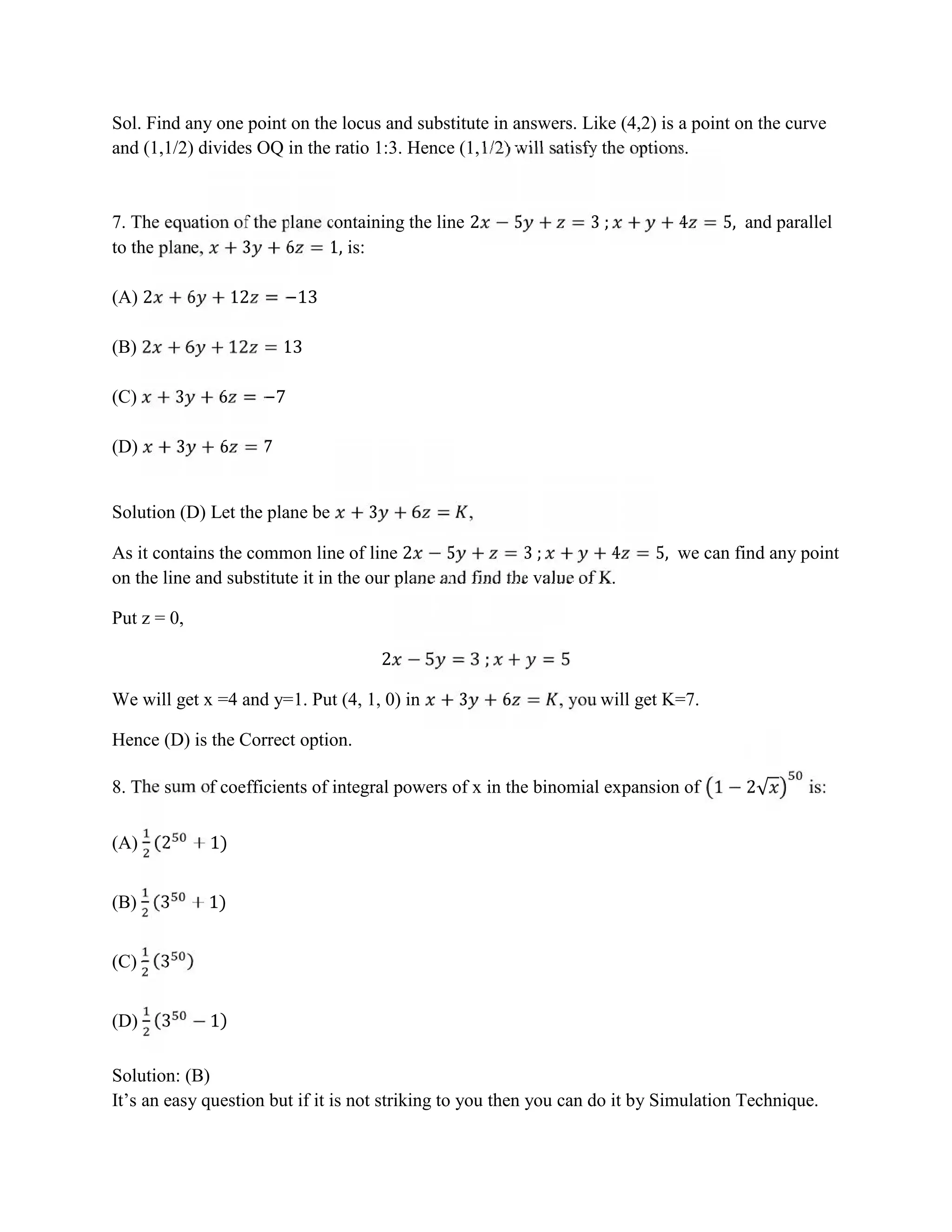 Sol. Find any one point on the locus and substitute in answers. Like (4,2) is a point on the curve
and (1,1/2) divides OQ in the ratio 1:3. Hence (1,1/2) will satisfy the options.
7. The equation of the plane containing the line 2 − 5 + = 3 ; + + 4 = 5, and parallel
to the plane, + 3 + 6 = 1, is:
(A) 2 + 6 + 12 = −13
(B) 2 + 6 + 12 = 13
(C) + 3 + 6 = −7
(D) + 3 + 6 = 7
Solution (D) Let the plane be + 3 + 6 = ,
As it contains the common line of line 2 − 5 + = 3 ; + + 4 = 5, we can find any point
on the line and substitute it in the our plane and find the value of K.
Put z = 0,
2 − 5 = 3 ; + = 5
We will get x =4 and y=1. Put (4, 1, 0) in + 3 + 6 = , you will get K=7.
Hence (D) is the Correct option.
8. The sum of coefficients of integral powers of x in the binomial expansion of 1 − 2√ is:
(A) (2 + 1)
(B) (3 + 1)
(C) (3 )
(D) (3 − 1)
Solution: (B)
It’s an easy question but if it is not striking to you then you can do it by Simulation Technique.
 