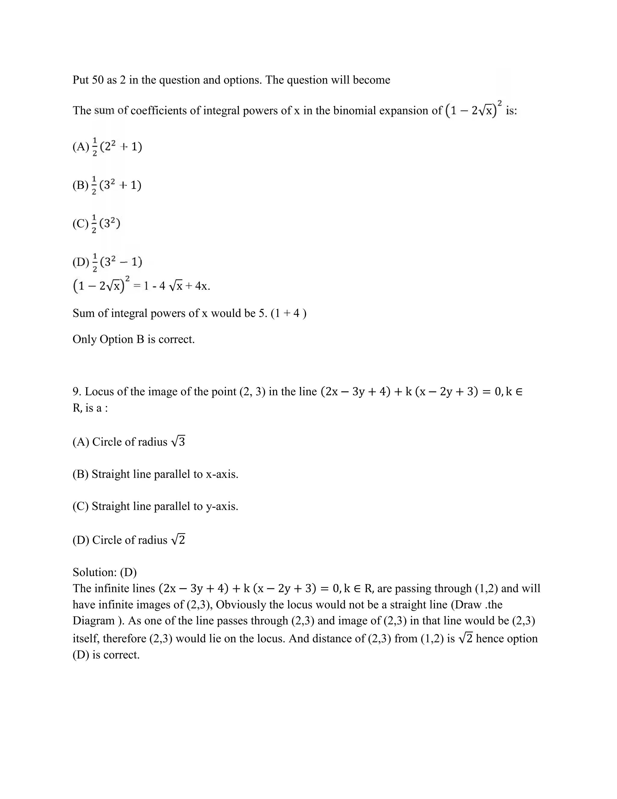Put 50 as 2 in the question and options. The question will become
The sum of coefficients of integral powers of x in the binomial expansion of 1 − 2√x is:
(A) (2 + 1)
(B) (3 + 1)
(C) (3 )
(D) (3 − 1)
1 − 2√x = 1 - 4 √x + 4x.
Sum of integral powers of x would be 5. (1 + 4 )
Only Option B is correct.
9. Locus of the image of the point (2, 3) in the line (2x − 3y + 4) + k (x − 2y + 3) = 0, k ∈
R, is a :
(A) Circle of radius √3
(B) Straight line parallel to x-axis.
(C) Straight line parallel to y-axis.
(D) Circle of radius √2
Solution: (D)
The infinite lines (2x − 3y + 4) + k (x − 2y + 3) = 0, k ∈ R, are passing through (1,2) and will
have infinite images of (2,3), Obviously the locus would not be a straight line (Draw .the
Diagram ). As one of the line passes through (2,3) and image of (2,3) in that line would be (2,3)
itself, therefore (2,3) would lie on the locus. And distance of (2,3) from (1,2) is √2 hence option
(D) is correct.
 