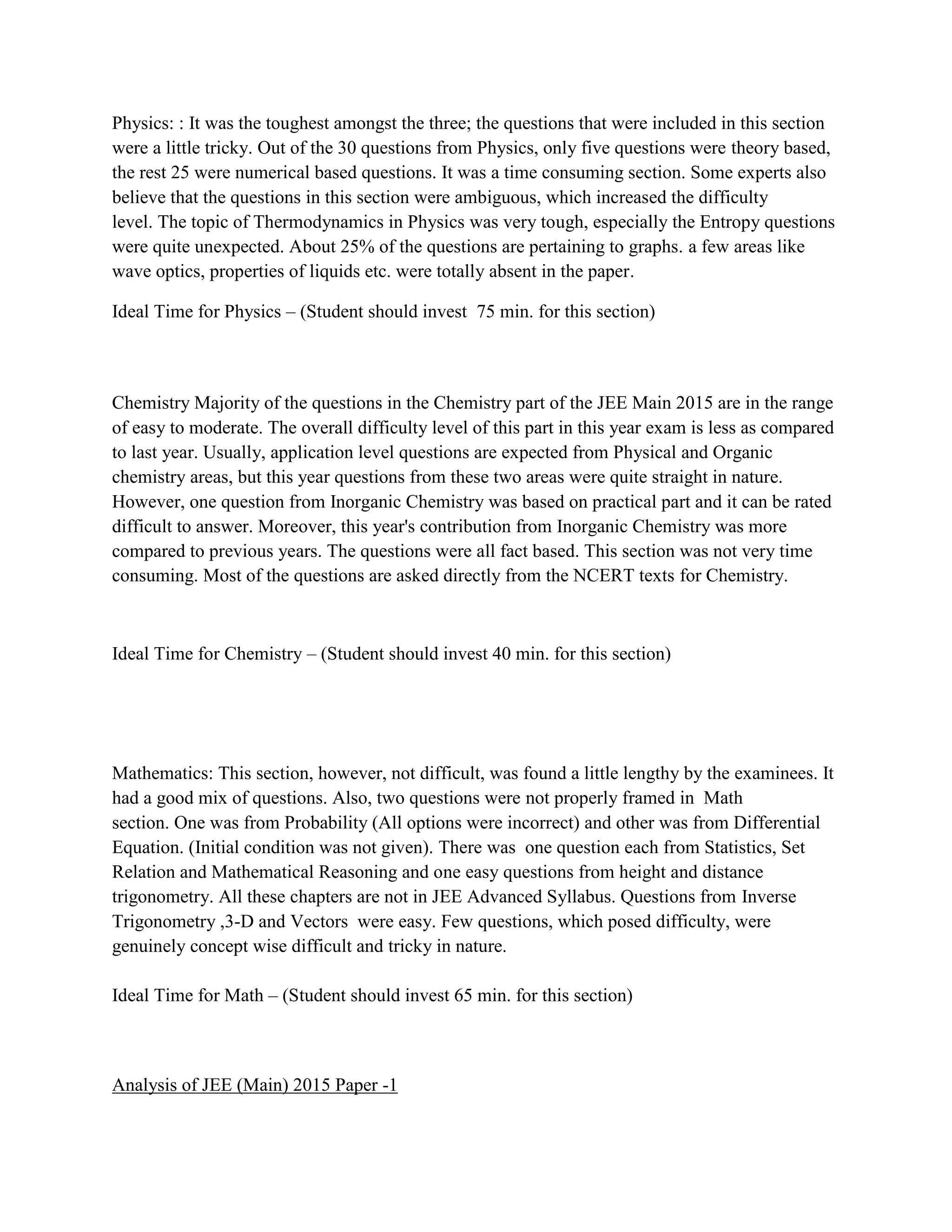 Physics: : It was the toughest amongst the three; the questions that were included in this section
were a little tricky. Out of the 30 questions from Physics, only five questions were theory based,
the rest 25 were numerical based questions. It was a time consuming section. Some experts also
believe that the questions in this section were ambiguous, which increased the difficulty
level. The topic of Thermodynamics in Physics was very tough, especially the Entropy questions
were quite unexpected. About 25% of the questions are pertaining to graphs. a few areas like
wave optics, properties of liquids etc. were totally absent in the paper.
Ideal Time for Physics – (Student should invest 75 min. for this section)
Chemistry Majority of the questions in the Chemistry part of the JEE Main 2015 are in the range
of easy to moderate. The overall difficulty level of this part in this year exam is less as compared
to last year. Usually, application level questions are expected from Physical and Organic
chemistry areas, but this year questions from these two areas were quite straight in nature.
However, one question from Inorganic Chemistry was based on practical part and it can be rated
difficult to answer. Moreover, this year's contribution from Inorganic Chemistry was more
compared to previous years. The questions were all fact based. This section was not very time
consuming. Most of the questions are asked directly from the NCERT texts for Chemistry.
Ideal Time for Chemistry – (Student should invest 40 min. for this section)
Mathematics: This section, however, not difficult, was found a little lengthy by the examinees. It
had a good mix of questions. Also, two questions were not properly framed in Math
section. One was from Probability (All options were incorrect) and other was from Differential
Equation. (Initial condition was not given). There was one question each from Statistics, Set
Relation and Mathematical Reasoning and one easy questions from height and distance
trigonometry. All these chapters are not in JEE Advanced Syllabus. Questions from Inverse
Trigonometry ,3-D and Vectors were easy. Few questions, which posed difficulty, were
genuinely concept wise difficult and tricky in nature.
Ideal Time for Math – (Student should invest 65 min. for this section)
Analysis of JEE (Main) 2015 Paper -1
 