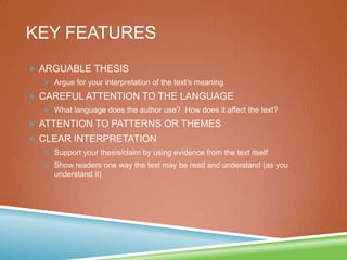 KEY FEATURES
 ARGUABLE THESIS
 Argue for your interpretation of the text’s meaning
 CAREFUL ATTENTION TO THE LANGUAGE
 What language does the author use? How does it affect the text?
 ATTENTION TO PATTERNS OR THEMES
 CLEAR INTERPRETATION
 Support your thesis/claim by using evidence from the text itself
 Show readers one way the text may be read and understand (as you
understand it)
 