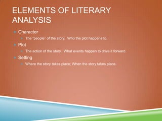 ELEMENTS OF LITERARY
ANALYSIS
 Character
 The “people” of the story. Who the plot happens to.
 Plot
 The action of the story. What events happen to drive it forward.
 Setting
 Where the story takes place; When the story takes place.
 