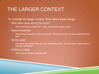 THE LARGER CONTEXT
To consider the larger context, think about these things:
 Who else cares about the topic?
 Who is the text written for? Why should the reader care?
 Ideas presented
 What ideas does the author present? What ideas do you have based on the
text
 Terms used
 Are there any terms that you are unfamiliar with? Do the terms used show a
specific audience?
 Citations made
 Who has the author referenced?
 