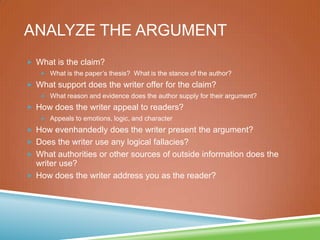 ANALYZE THE ARGUMENT
 What is the claim?
 What is the paper’s thesis? What is the stance of the author?
 What support does the writer offer for the claim?
 What reason and evidence does the author supply for their argument?
 How does the writer appeal to readers?
 Appeals to emotions, logic, and character
 How evenhandedly does the writer present the argument?
 Does the writer use any logical fallacies?
 What authorities or other sources of outside information does the
writer use?
 How does the writer address you as the reader?
 
