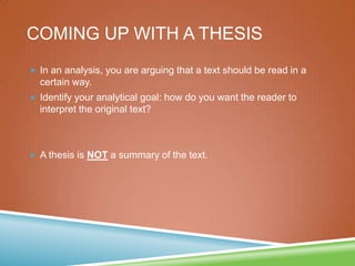 COMING UP WITH A THESIS
 In an analysis, you are arguing that a text should be read in a
certain way.
 Identify your analytical goal: how do you want the reader to
interpret the original text?
 A thesis is NOT a summary of the text.
 
