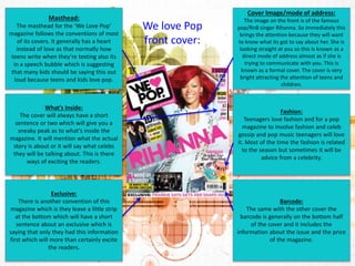 Masthead: 
The masthead for the ‘We Love Pop’ 
magazine follows the conventions of most 
of its covers. It generally has a heart 
instead of love as that normally how 
teens write when they’re texting also its 
in a speech bubble which is suggesting 
that many kids should be saying this out 
loud because teens and kids love pop. 
Cover Image/mode of address: 
The image on the front is of the famous 
pop/RnB singer Rihanna. So immediately this 
brings the attention because they will want 
to know what its got to say about her. She is 
looking straight at you so this Is known as a 
direct mode of address almost as if she is 
trying to communicate with you. This is 
known as a formal cover. The cover is very 
bright attracting the attention of teens and 
children. 
Barcode: 
The same with the other cover the 
barcode is generally on the bottom half 
of the cover and it includes the 
information about the issue and the price 
of the magazine. 
Exclusive: 
There is another convention of this 
magazine which is they leave a little strip 
at the bottom which will have a short 
sentence about an exclusive which is 
saying that only they had this information 
first which will more than certainly excite 
the readers. 
Fashion: 
Teenagers love fashion and for a pop 
magazine to involve fashion and celeb 
gossip and pop music teenagers will love 
it. Most of the time the fashion is related 
to the season but sometimes it will be 
advice from a celebrity. 
What’s Inside: 
The cover will always have a short 
sentence or two which will give you a 
sneaky peak as to what’s inside the 
magazine. It will mention what the actual 
story is about or it will say what celebs 
they will be talking about. This is there 
ways of exciting the readers. 
We love Pop 
front cover: 
 