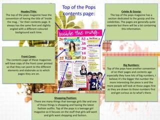 Celebs & Gossip: 
The top of the pops magazine has a 
section dedicated to the gossip and the 
celebrities. The pages are generally quite 
separate but there will be a lot containing 
this information. 
Big Numbers: 
Top of the pops have another convention 
of on their pages and contents age 
especially they have lots of big numbers, I 
believe it’s the bigger the number the 
more interesting the piece is and the 
more people will look at those pages first 
as they are drawn to those numbers first 
and get curious as to what’s there. 
Shopping/Fashion: 
There are many things that teenage girls like and one 
of those things is shopping and having the latest 
fashion outfits. Top of the pops is a teenage girl 
magazine so it focuses on the stuff that girls will want 
and girls want shopping and fashion. 
Header/Title: 
The top of the pops magazine have the 
convention of having the title of ‘Inside 
the mag…’ for their contents page. It 
always has the same font and slightly 
angled with a different coloured 
background each time. 
Top of the Pops 
contents page: 
Front Cover: 
The contents page of these magazines 
will have copy of the front cover printed 
so that they can point to the different 
elements and elaborate as to which 
pages they are on. 
 