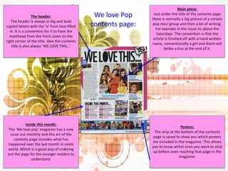 Main piece: 
Just under the title of the contents page 
there is normally a big picture of a certain 
pop star/ group and then a bit of writing. 
For example in this issue its about the 
Saturdays. The convention is that the 
article is finished off with a hand written 
name, conventionally a girl and there will 
belike a kiss at the end of it. 
Posters: 
The strip at the bottom of the contents 
page is saved to show you which posters 
are included in the magazine. This allows 
you to know which ones you want to stick 
up before even reaching that page in the 
magazine. 
The header: 
The header is always in big and bold 
capital letters with the ‘o’ from love filled 
in. It is a convention for it to have the 
masthead from the front cover on the 
right corner of the title. Also the contents 
title is also always ‘WE LOVE THIS…’ 
Inside this month: 
The ‘We love pop’ magazine has a new 
issue out monthly and this art of the 
contents page includes what has 
happened over the last month in celeb 
world. Which is a good way of ordering 
out the page for the younger readers to 
understand. 
We love Pop 
contents page: 
 