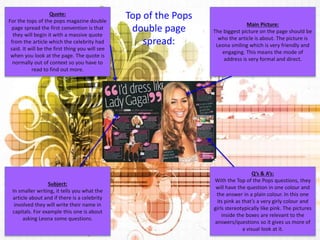 Main Picture: 
The biggest picture on the page should be 
who the article is about. The picture is 
Leona smiling which is very friendly and 
engaging. This means the mode of 
address is very formal and direct. 
Q’s & A’s: 
With the Top of the Pops questions, they 
will have the question in one colour and 
the answer in a plain colour. In this one 
its pink as that’s a very girly colour and 
girls stereotypically like pink. The pictures 
inside the boxes are relevant to the 
answers/questions so it gives us more of 
a visual look at it. 
Quote: 
For the tops of the pops magazine double 
page spread the first convention is that 
they will begin it with a massive quote 
from the article which the celebrity had 
said. It will be the first thing you will see 
when you look at the page. The quote is 
normally out of context so you have to 
read to find out more. 
Subject: 
In smaller writing, it tells you what the 
article about and if there is a celebrity 
involved they will write their name in 
capitals. For example this one is about 
asking Leona some questions. 
Top of the Pops 
double page 
spread: 
 