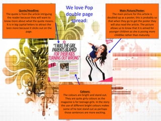 Main Picture/Poster: 
The main picture for this article is 
doubled up as a poster, this is probably so 
that when they go to get the poster they 
will also read the article. The picture 
allows us to know that it is aimed for 
younger children as she is posing more 
childlike rather than maturely. 
Colours: 
The colours are bright and stand out. 
They are quite girly colours as the 
magazine is for teenage girls. In the story 
the use of different bright colours makes 
some of he text stand out as perhaps 
those sentences are more exciting. 
Quote/Headline: 
The quote is from the article intriguing 
the reader because they will want to 
know more about what the quote means. 
It is in big capital letters to attract the 
teen more because it sticks out on the 
page. 
We love Pop 
double page 
spread: 
