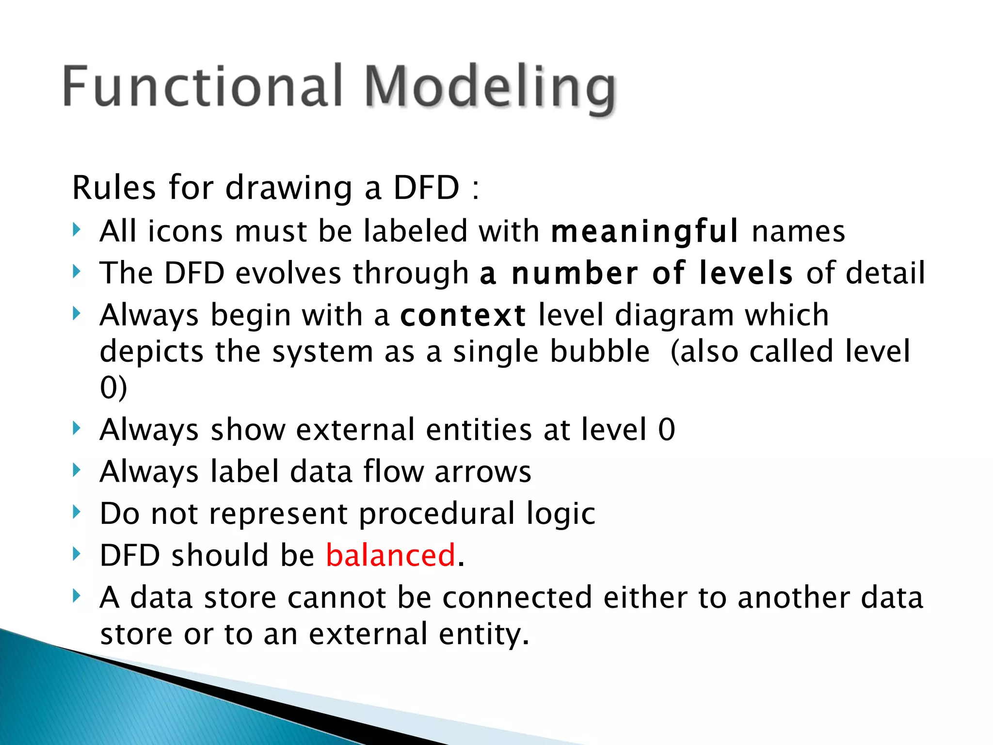 Rules for drawing a DFD :
   All icons must be labeled with meaningful names
   The DFD evolves through a number of levels of detail
   Always begin with a context level diagram which
    depicts the system as a single bubble (also called level
    0)
   Always show external entities at level 0
   Always label data flow arrows
   Do not represent procedural logic
   DFD should be balanced.
   A data store cannot be connected either to another data
    store or to an external entity.
 