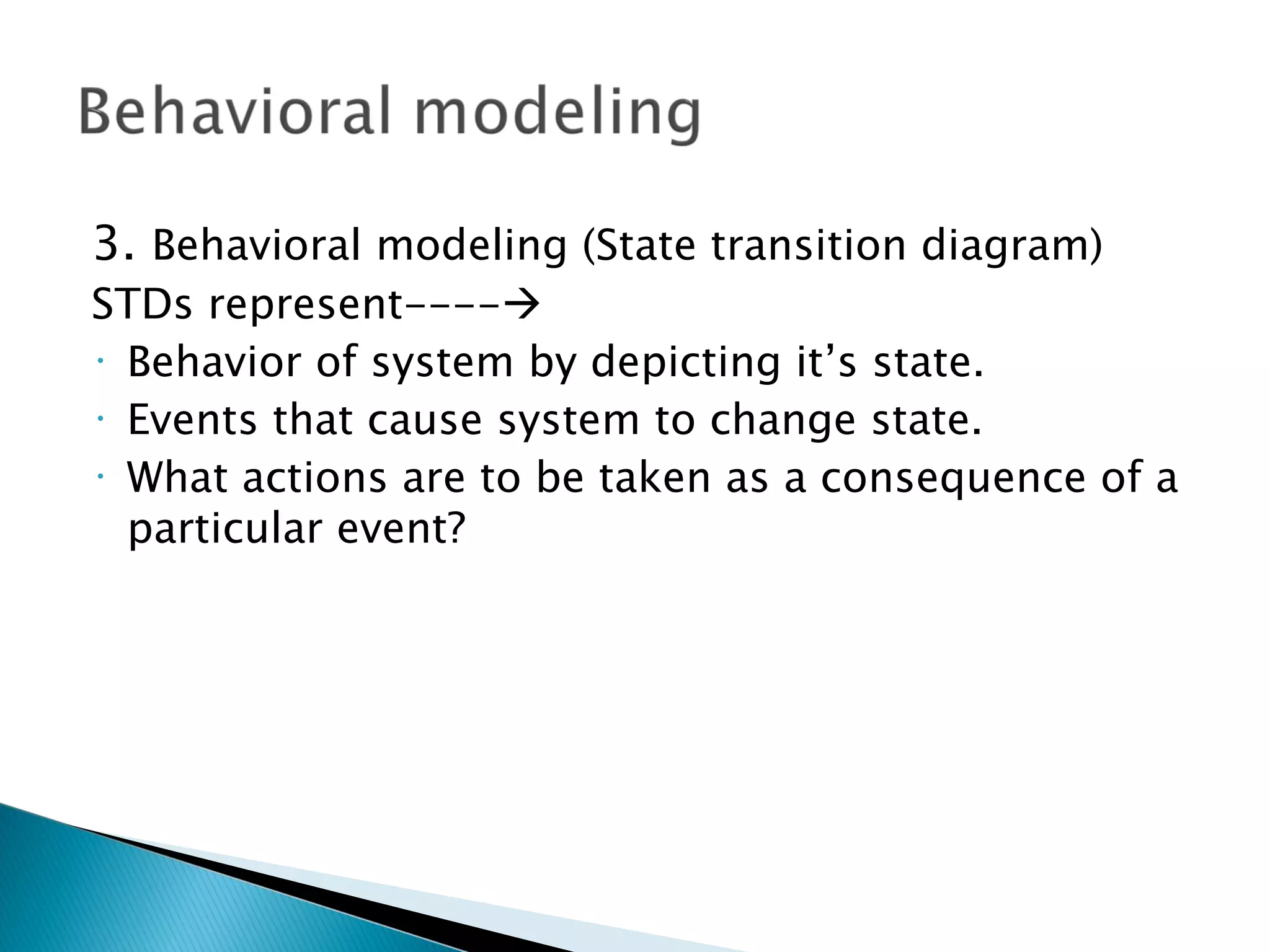 3. Behavioral modeling (State transition diagram)
STDs represent----
• Behavior of system by depicting it’s state.

• Events that cause system to change state.

• What actions are to be taken as a consequence of a

  particular event?
 