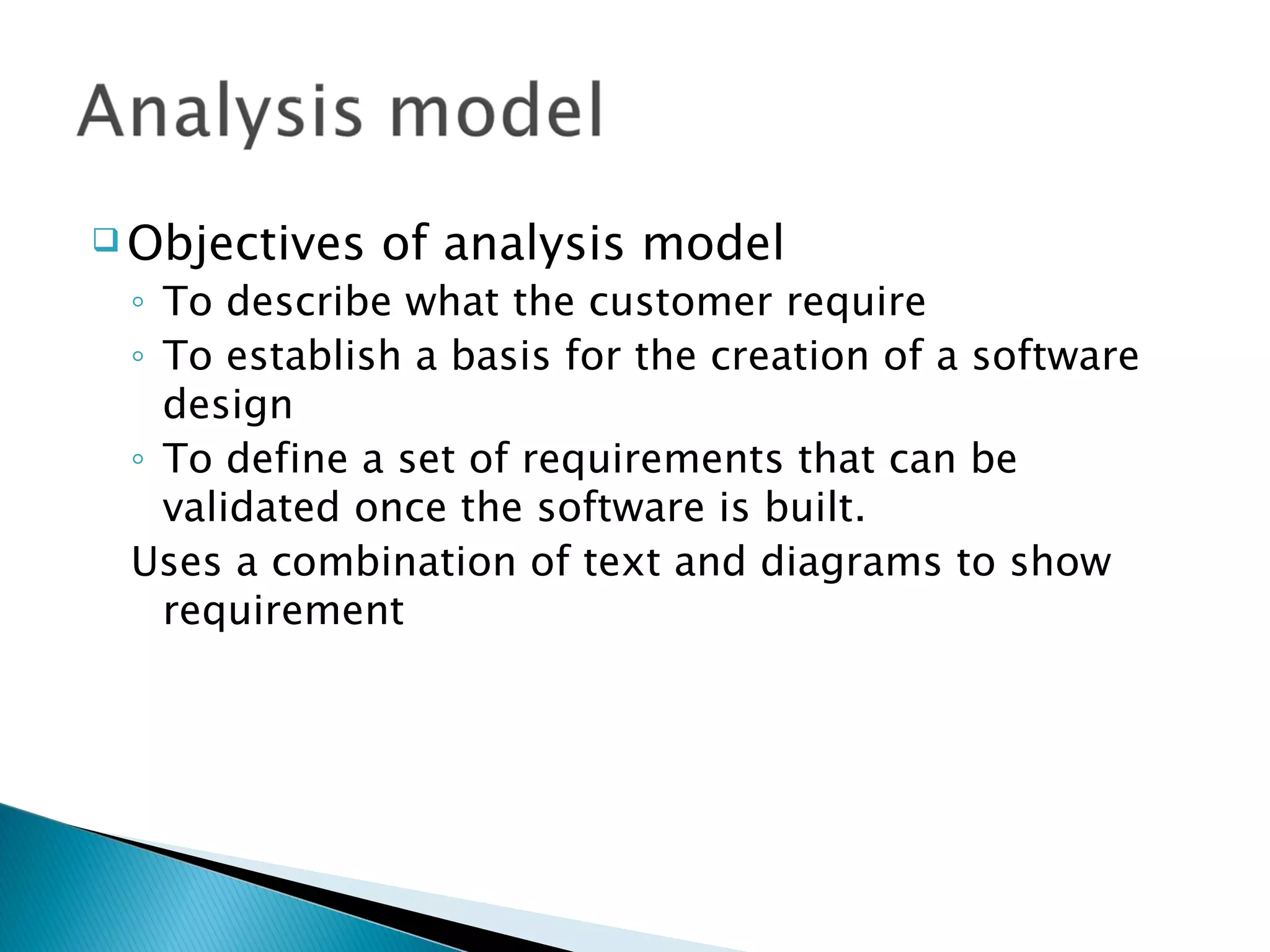  Objectives   of analysis model
 ◦ To describe what the customer require
 ◦ To establish a basis for the creation of a software
   design
 ◦ To define a set of requirements that can be
   validated once the software is built.
 Uses a combination of text and diagrams to show
   requirement
 