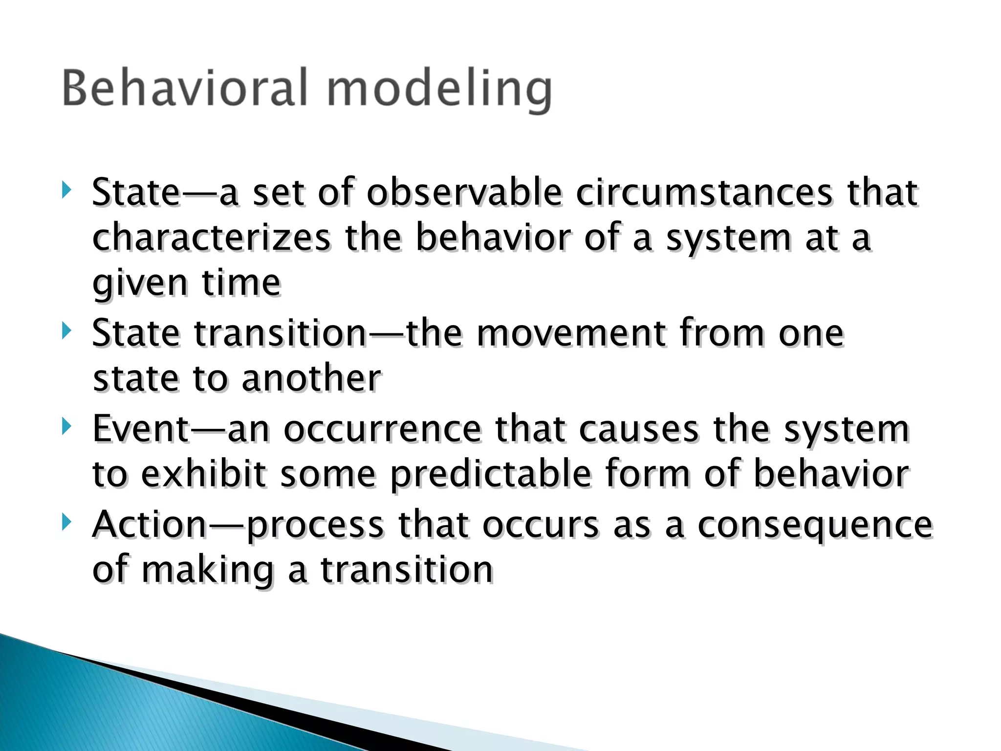    State—a set of observable circumstances that
    characterizes the behavior of a system at a
    given time
   State transition—the movement from one
    state to another
   Event—an occurrence that causes the system
    to exhibit some predictable form of behavior
   Action—process that occurs as a consequence
    of making a transition
 