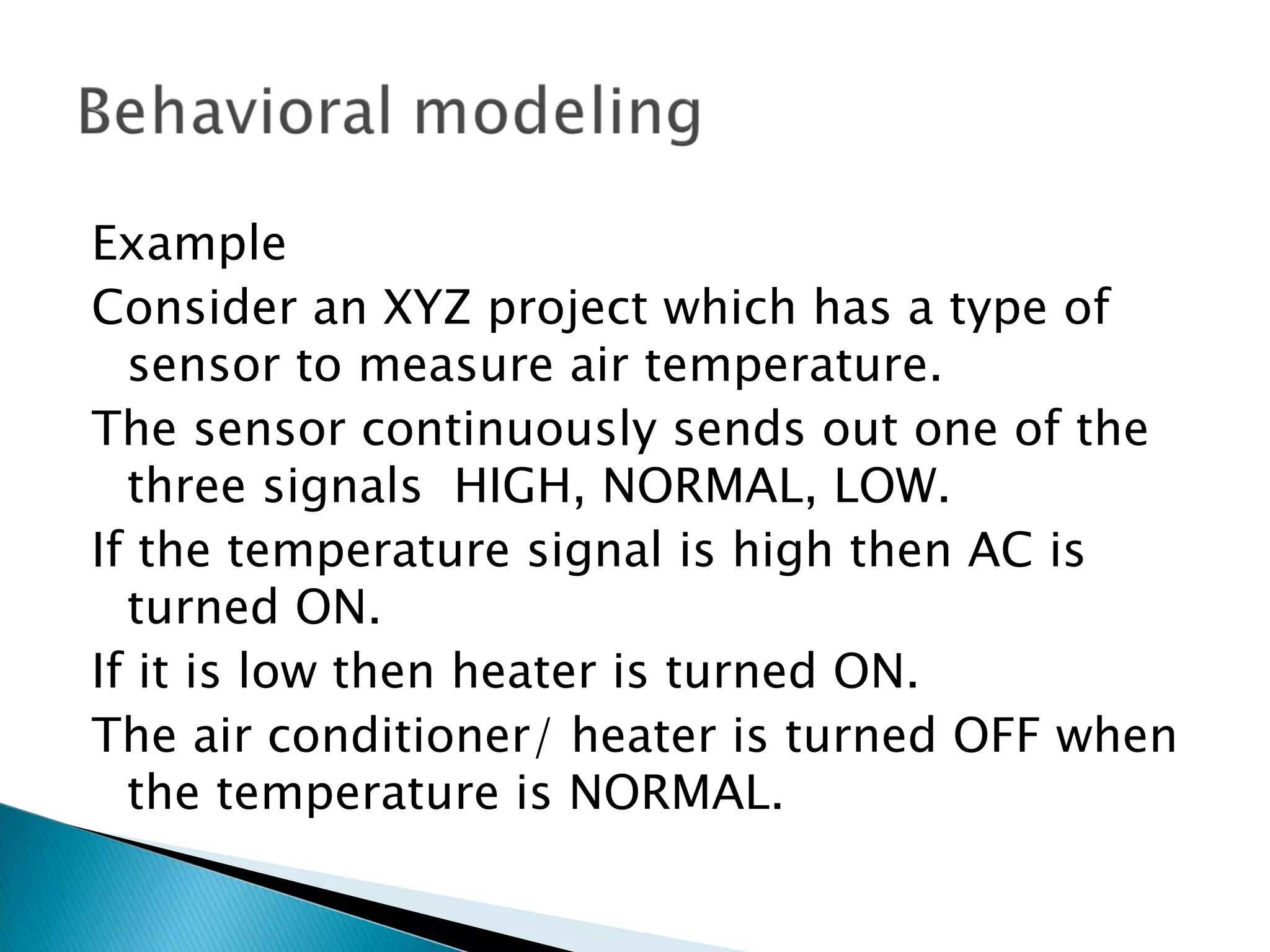 Example
Consider an XYZ project which has a type of
  sensor to measure air temperature.
The sensor continuously sends out one of the
  three signals HIGH, NORMAL, LOW.
If the temperature signal is high then AC is
  turned ON.
If it is low then heater is turned ON.
The air conditioner/ heater is turned OFF when
  the temperature is NORMAL.
 