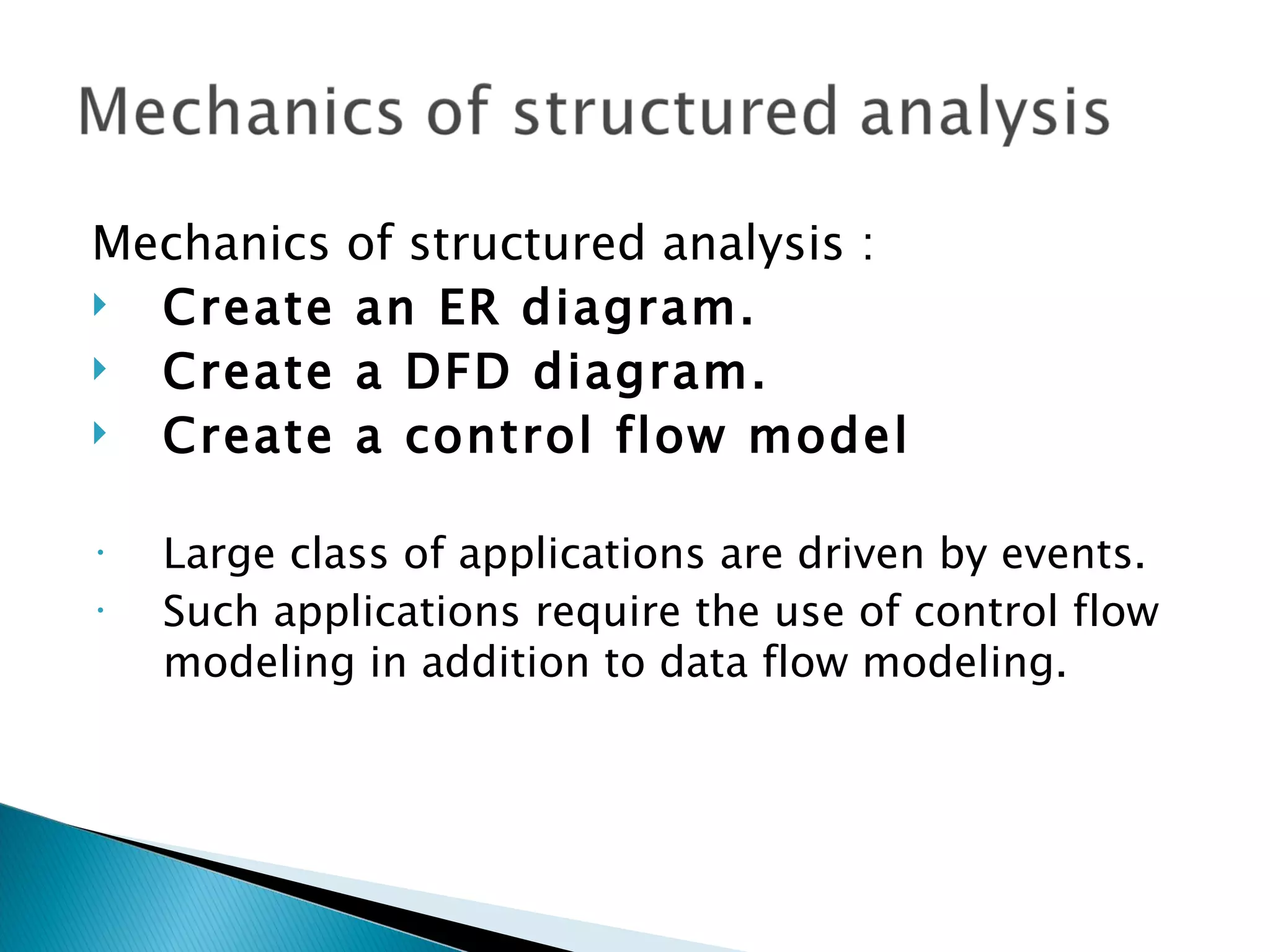 Mechanics of structured analysis :
 Create an ER diagram.
 Create a DFD diagram.
 Create a control flow model

•   Large class of applications are driven by events.
•   Such applications require the use of control flow
    modeling in addition to data flow modeling.
 