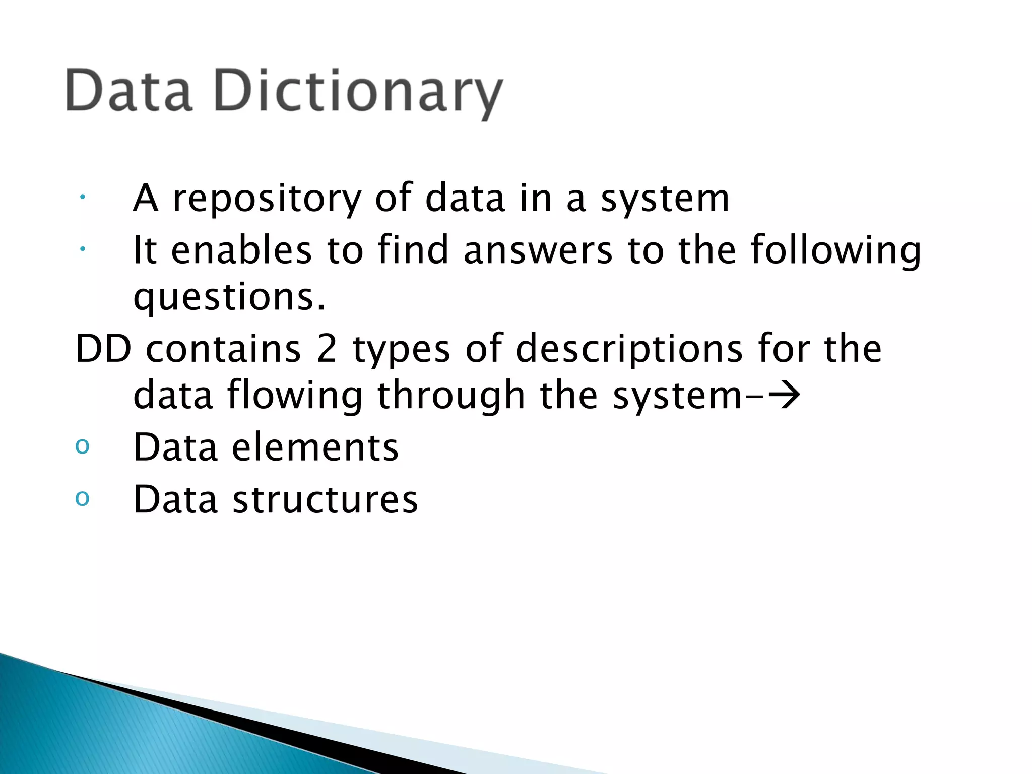 • A repository of data in a system
• It enables to find answers to the following
  questions.
DD contains 2 types of descriptions for the
  data flowing through the system-
o Data elements
o Data structures
 