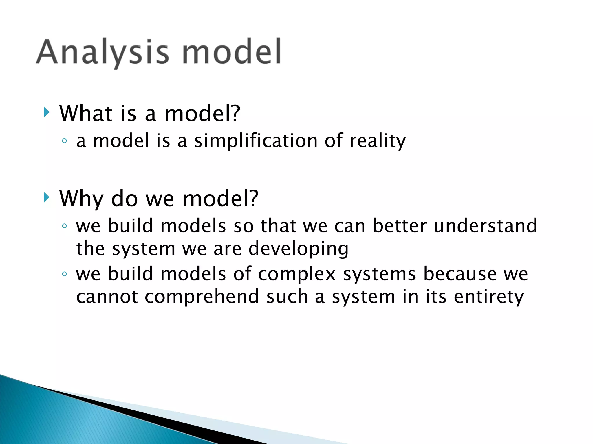    What is a model?
    ◦ a model is a simplification of reality

   Why do we model?
    ◦ we build models so that we can better understand
      the system we are developing
    ◦ we build models of complex systems because we
      cannot comprehend such a system in its entirety
 