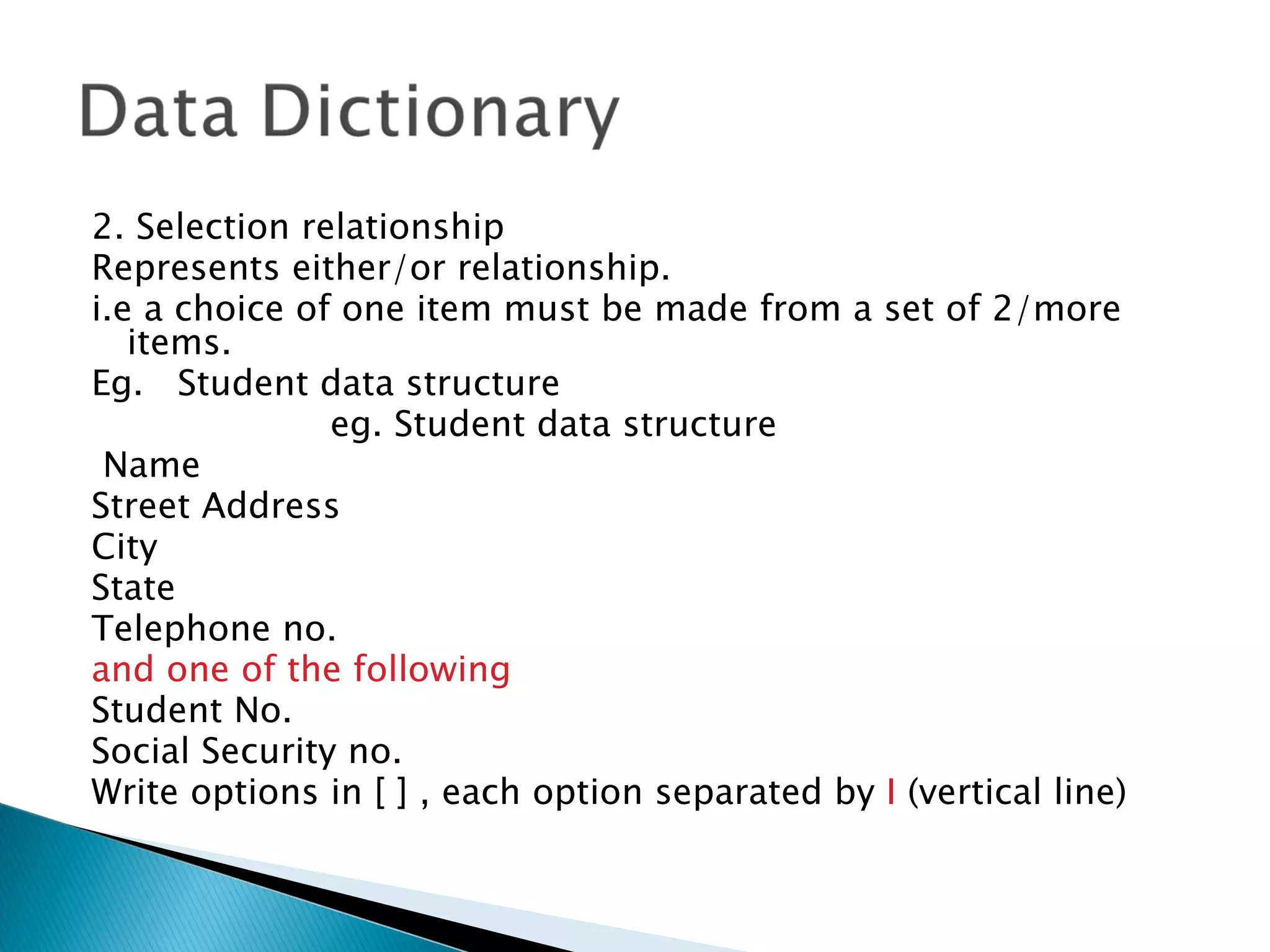 2. Selection relationship
Represents either/or relationship.
i.e a choice of one item must be made from a set of 2/more
   items.
Eg. Student data structure
               eg. Student data structure
 Name
Street Address
City
State
Telephone no.
and one of the following
Student No.
Social Security no.
Write options in [ ] , each option separated by I (vertical line)
 