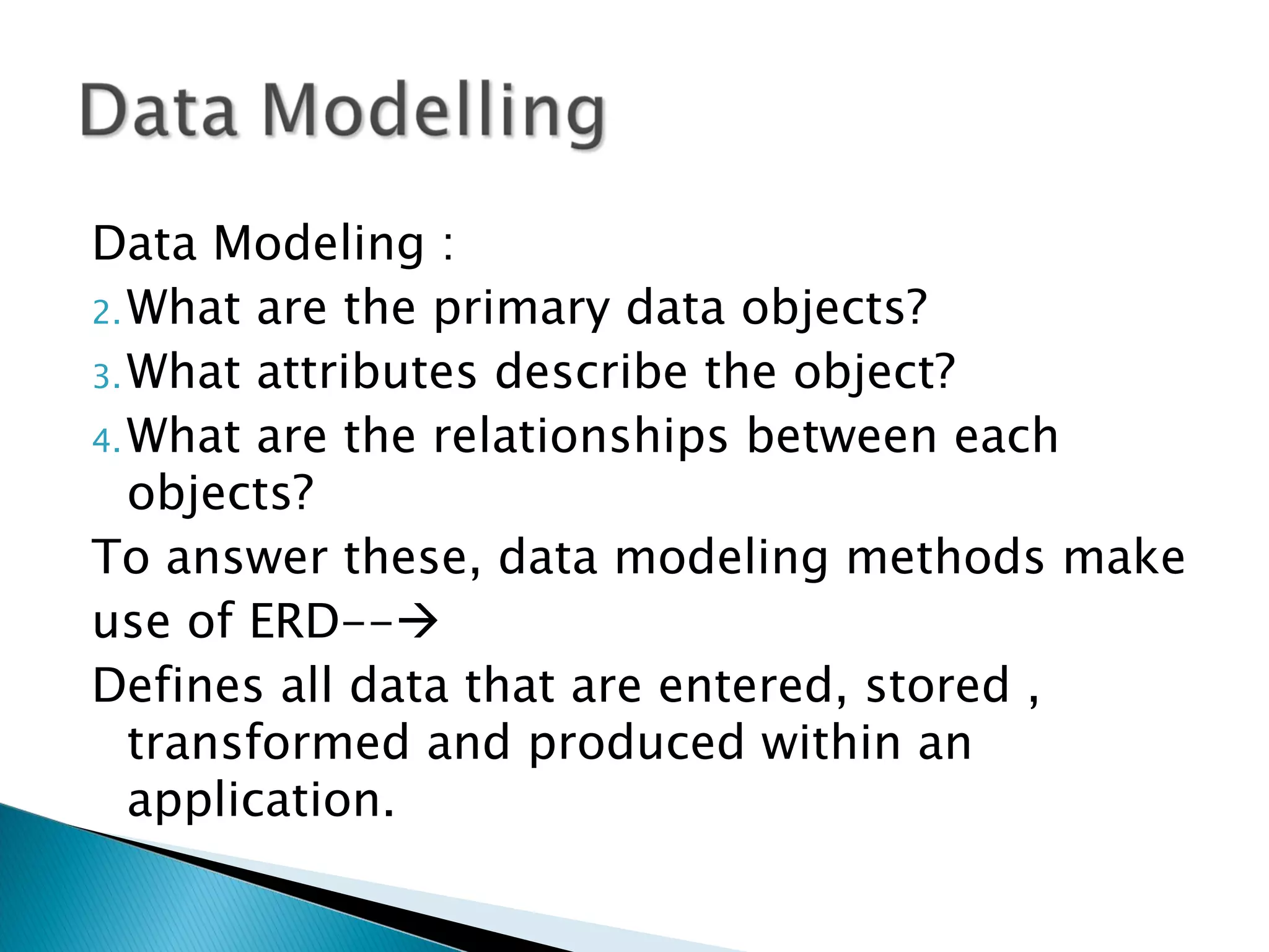 Data Modeling :
2. What are the primary data objects?
3. What attributes describe the object?
4. What are the relationships between each
   objects?
To answer these, data modeling methods make
use of ERD--
Defines all data that are entered, stored ,
   transformed and produced within an
   application.
 