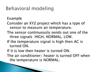Example
Consider an XYZ project which has a type of
  sensor to measure air temperature.
The sensor continuously sends out one of the
  three signals HIGH, NORMAL, LOW.
If the temperature signal is high then AC is
  turned ON.
If it is low then heater is turned ON.
The air conditioner/ heater is turned OFF when
  the temperature is NORMAL.
 