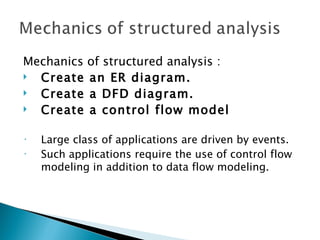 Mechanics of structured analysis :
 Create an ER diagram.
 Create a DFD diagram.
 Create a control flow model

•   Large class of applications are driven by events.
•   Such applications require the use of control flow
    modeling in addition to data flow modeling.
 