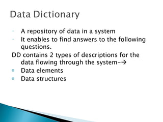 • A repository of data in a system
• It enables to find answers to the following
  questions.
DD contains 2 types of descriptions for the
  data flowing through the system-
o Data elements
o Data structures
 