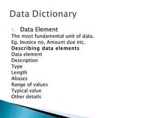 1.   Data Element
The most fundamental unit of data.
Eg. Invoice no, Amount due etc.
Describing data elements
Data element
Description
Type
Length
Aliases
Range of values
Typical value
Other details
 