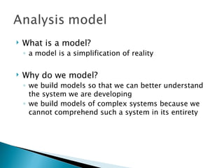    What is a model?
    ◦ a model is a simplification of reality

   Why do we model?
    ◦ we build models so that we can better understand
      the system we are developing
    ◦ we build models of complex systems because we
      cannot comprehend such a system in its entirety
 