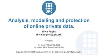 Advisors:
Dr. Jordi FORNE ́ MUÑOZ
Dr. David REBOLLO MONEDERO
In partial fulfilment of the requirements for the degree of: Doctor of philosophy.
Silvia Puglisi
silvia.puglisi@upc.edu
Analysis, modelling and protection
of online private data.
 