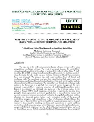 International Journal of Mechanical Engineering and Technology (IJMET), ISSN 0976 –
6340(Print), ISSN 0976 – 6359(Online) Volume 4, Issue 3, May - June (2013) © IAEME
155
ANALYSIS & MODELLING OF THERMAL MECHANICAL FATIGUE
CRACK PROPAGATION OF TURBINE BLADE STRUCTURE
Prabhat Kumar Sinha, MohdKaleem, Ivan Sunit Rout, Raisul Islam
Mechanical Engineering Department
Shepherd School of Engineering and Technology
Sam Higginbottom Institute of Agriculture, Technology and Sciences
(Formerly Allahabad Agriculture Institute) Allahabad 211007
ABSTRACT
The main aim of this work to assessment for damage tolerance of framework by using
computational mechanics software. The work is presented through this methodology
simulating cracks gradation in the surface of texture of the walls of turbine blade. A study
model the 2D ANSYS auxiliary thermal/structural model was created to facilitate sensitivity
study. Geometry derived a model was used for finite elements model and Crack simulation
have been computed. The analysis was made under combined loads of thermal and
mechanical loads. The present data were taken from typical turbine blade used to run a heat
transfer analysis and study of thermal structural analysis. Final result got through the analysis
of thermal structural fracture mechanics. The interact between thermal and mechanical loads
acting on the framework at a specified place structural reaction to approach the crack
extremely is accounted for by employing a structure sub modelling and interpolation tactics.
Factor of stress intensity are calculated using expansion of the M-integral method by the
embed in France 3D/NG. Crack trajectories are resolute by applying the maxima stress
principle. Crack augmentation result in on specified place is mesh of special element and
destructive region are treatment automatically applicable developed all quadrilateral meshing
algorithm the forecasted custom fatigue crack propagation results of the proposed
methodology compares well with published in field of observation of failed blades. The
effectiveness of the methodology and its applicability to execution practical analysis of actual
structure is demonstrated by simulating curvilinear crack augmentation in a airfoil wall from
cooling hole, which represent a typical turbine blade micro feature, at last a effected tolerance
design methodology is proposed, where the effects of thermal mechanical fatigue are based
on the combined respond the both un cracked and cracked blade geometry, the advantage of
INTERNATIONAL JOURNAL OF MECHANICAL ENGINEERING
AND TECHNOLOGY (IJMET)
ISSN 0976 – 6340 (Print)
ISSN 0976 – 6359 (Online)
Volume 4, Issue 3, May - June (2013), pp. 155-176
© IAEME: www.iaeme.com/ijmet.asp
Journal Impact Factor (2013): 5.7731 (Calculated by GISI)
www.jifactor.com
IJMET
© I A E M E
 