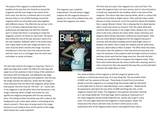 The layout of this magazine is ordered with the                                                              The fonts that are used in the magazine are a sans serif font. This
  headline at the top, then the stand firsts around the          The magazine uses a celebrity                 makes the magazine look a lot more serious, and it is also very bold so
  magazine, and the main image in the centre of the              endorsement. This will attract a bigger       it stands out, especially for the headline, which is the name of the
  front cover, but also has a cluttered side to it as well,      audience for the magazine because if          magazine. The colours they have used are white, which is a colour that
  because there is a lot of little headings around the           people are a fan of the celebrity they may    stands out from dark or bright colours. They used the colours white
  magazine which are all pushed quite close together,            choose this magazine over others.             because it means innocence, so for the stand first above the headline
  with different colours. The effect this lay out has, is the                                                  that is saying ‘Women’s Music’ this is showing that it is about women
  fact it is all quite ordered shows that it is very                                                           which could come across as innocent. Then the colour white also
  professional and organised, but with the cluttered                                                           contrasts with the person in the image’s dress, being as she is a big
  part’s it shows that there is a lot going on inside the                                                      artist in the music industry the colour white, show’s cleanness and
  magazine, and lot’s of stories to read inside. The layout                                                    elegance which being a big known celebrity you would expect. They
  does follow the root of the eye, because it starts of at                                                     also use a dark blackish background for the magazine because it
  the main headline ‘Billboard’ which is the brand name,                                                       contrasts with the white headings and the bold bright colours in-
  then it goes down to the main image and then to the                                                          between the letters. Also it makes the celebrity and her white dress
  main story line which matches the image. You know                                                            stand out, which adds an effect of power. The effect these font styles
  that Beyonce is the main story line, because the text                                                        and colours have the audience is that they stand out very well, and
  with her name on it is a lot bigger than the other texts                                                     catch the attraction of the audience with the bright contrast of colours
  and bolder so stands out better.                                                                             and how certain parts like the image stand out. Also with the bold
                                                                                                               heading, you would be able to recognise the magazine easily. These
                                                                                                               fonts were chosen because the colours match their meaning, which is
The shot type used for the image is a ‘long shot’, there is a                                                  calm, innocent but then also powerful the way they use the dark black
slight low angle shot as well. The effect this shot type and                                                   and then the bright white in front.
angle has on the audience is that it shows of the celebrity in
the picture with the long shot, and adding the low angle                                 The mode of address of the magazine is that the magazine speaks to the
makes her look dominating and more powerful. Also the way                                audience in a formal persuasive way. As it says things like ‘The top mobile artists
the image overlaps the head line, shows that the image is                                of 2009’ and ‘Our women of the year’. These kinds of stand firsts try to attract
more important than the title of the magazine, which shows                               people to buy the magazine as it is saying things that people might be interested
how popular the artist must be. The mise – en – scene used                               in and might want to find out, especially being a music magazine... People would
in the magazine is just the white dress that the person in the                           be expected to read about the top artists of 2009 and things like that, so the
image is wearing, which is bright and stands out, and                                    magazine reaches their needs. The magazine is very positive and almost ‘exciting’
signifies her elegance and gender with this eye catching                                 as it says things boldly like ‘PLUS lady Gaga’ which is giving an impression as if
dress. The setting of where the photo was shot is plain as the                           not many magazines would include things like this, and for you to get it is very
background is just a plain black, which is contrasting all the                           lucky. This once again advertises the magazine to reach people’s needs. The
colours around it. There were no props used in the image,                                impressions the colours and fonts have are that it comes across as very
because it is just trying to focus on the person in the image,                           professional with all the elegance white colours, and powerful dark colours.
which shows she is quite important.
 